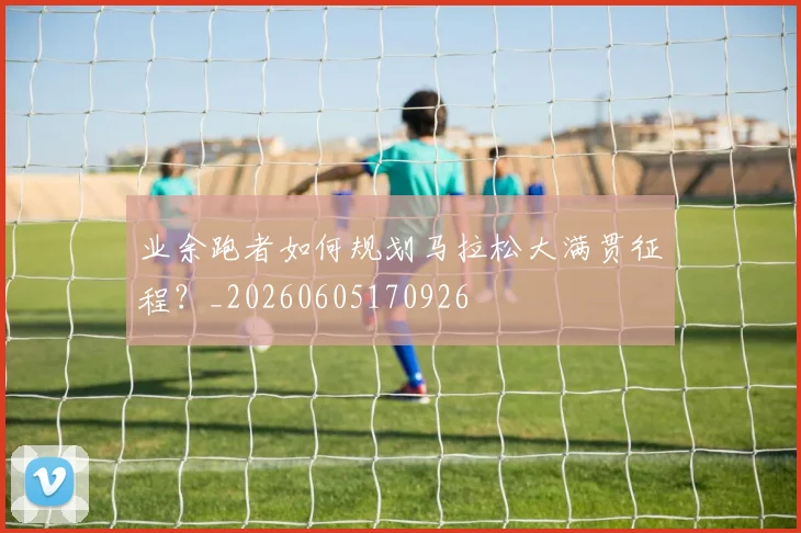 业余跑者如何规划马拉松大满贯征程？_20260605170926
