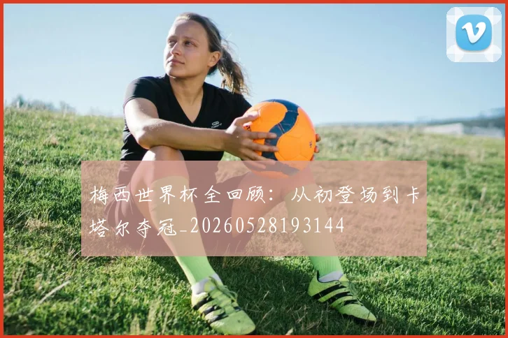梅西世界杯全回顾:从初登场到卡塔尔夺冠_20260528193144
