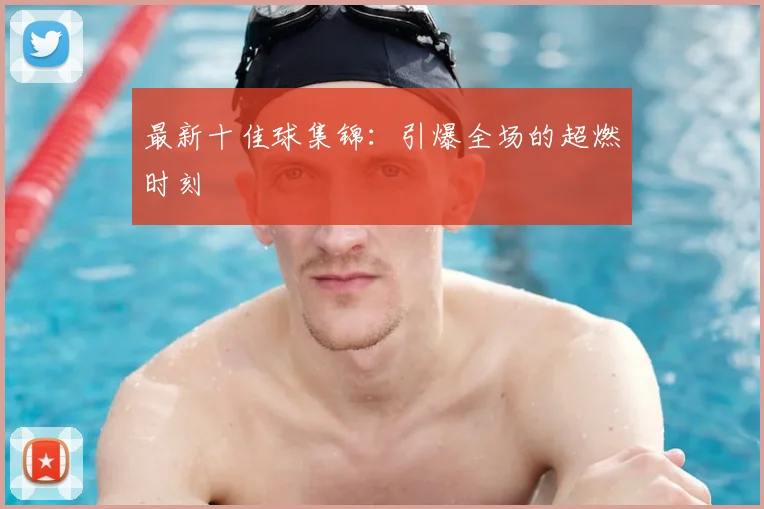 最新十佳球集锦:引爆全场的超燃时刻
