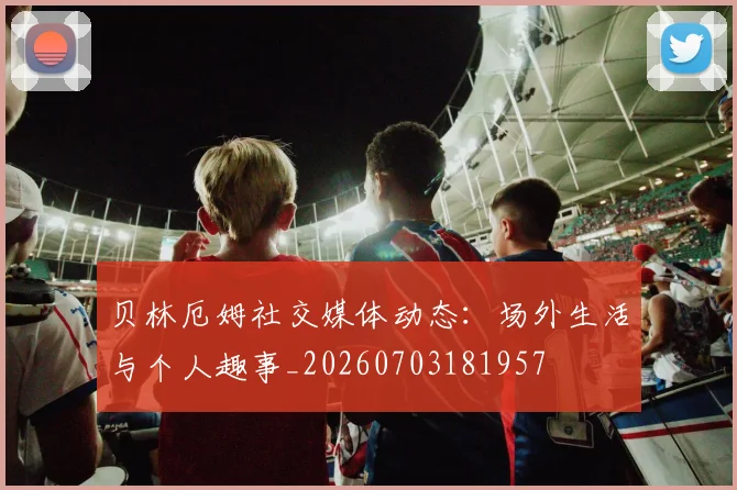 贝林厄姆社交媒体动态:场外生活与个人趣事_20260703181957