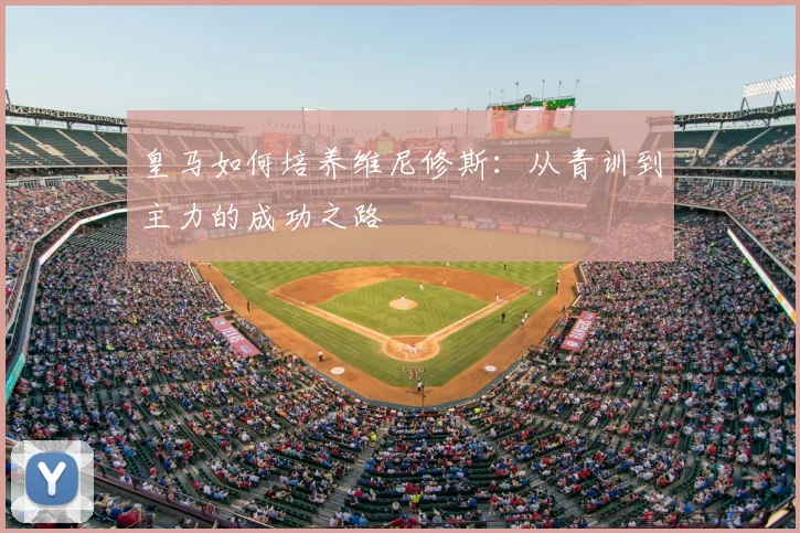 皇马如何培养维尼修斯:从青训到主力的成功之路