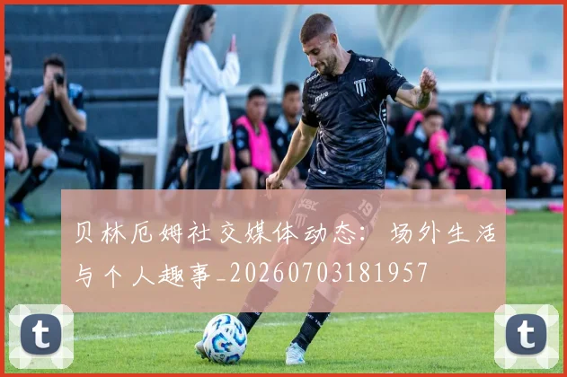 贝林厄姆社交媒体动态：场外生活与个人趣事_20260703181957