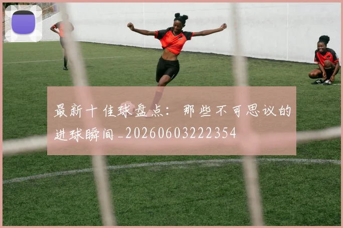 最新十佳球盘点：那些不可思议的进球瞬间_20260603222354