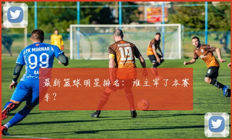 最新篮球明星排名:谁主宰了本赛季?