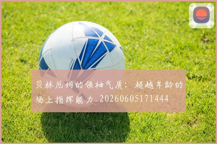 贝林厄姆的领袖气质：超越年龄的场上指挥能力_20260605171444