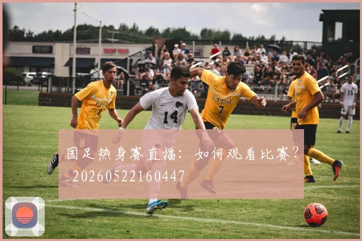 国足热身赛直播：如何观看比赛？_20260522160447