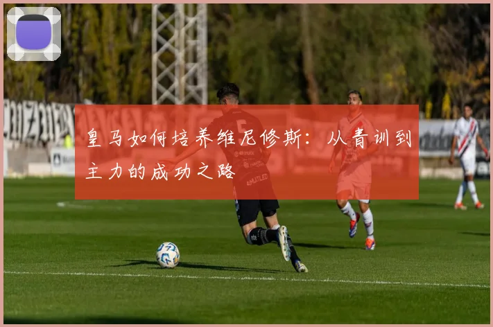 皇马如何培养维尼修斯：从青训到主力的成功之路