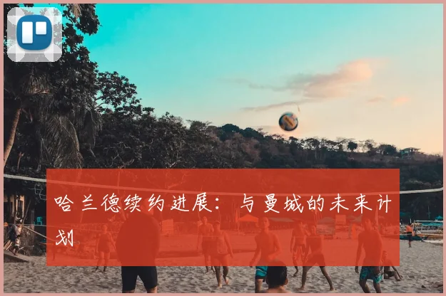 哈兰德续约进展：与曼城的未来计划