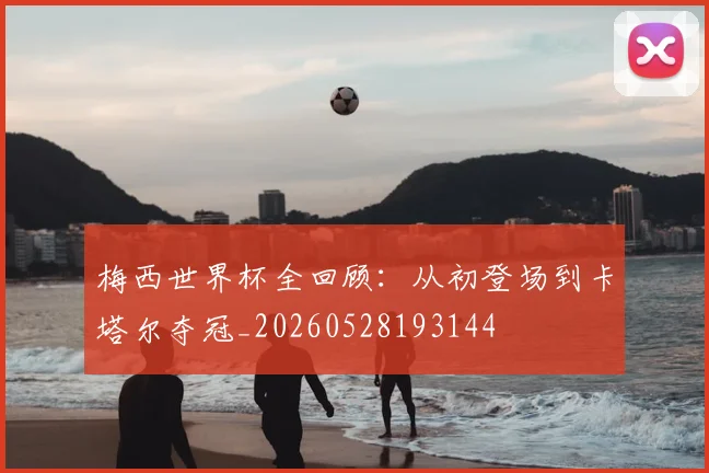 梅西世界杯全回顾：从初登场到卡塔尔夺冠_20260528193144